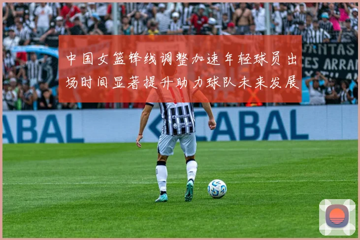 中国女篮锋线调整加速年轻球员出场时间显著提升助力球队未来发展