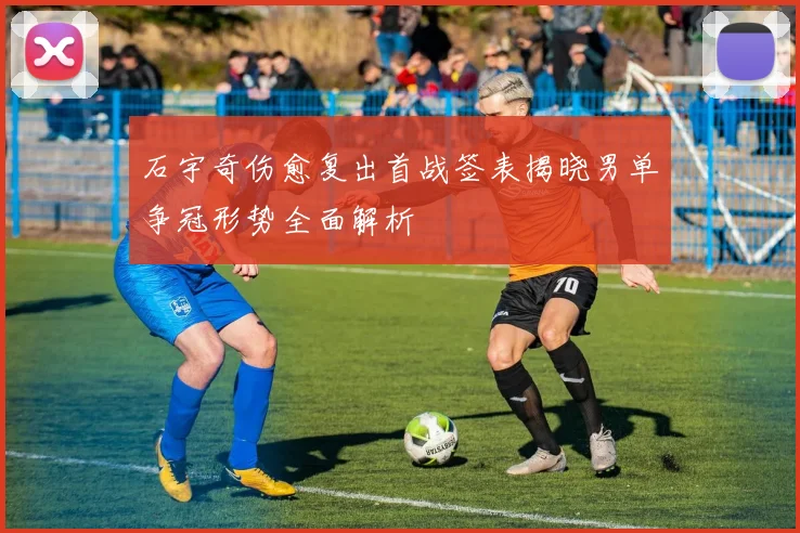 石宇奇伤愈复出首战签表揭晓男单争冠形势全面解析
