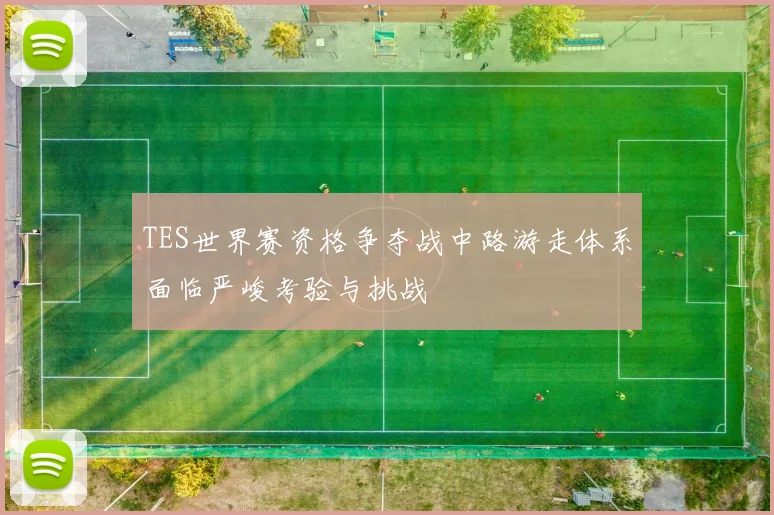 TES世界赛资格争夺战中路游走体系面临严峻考验与挑战