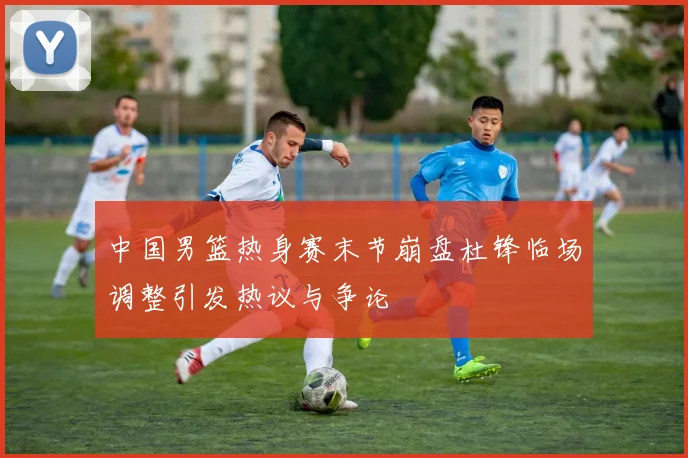 中国男篮热身赛末节崩盘杜锋临场调整引发热议与争论