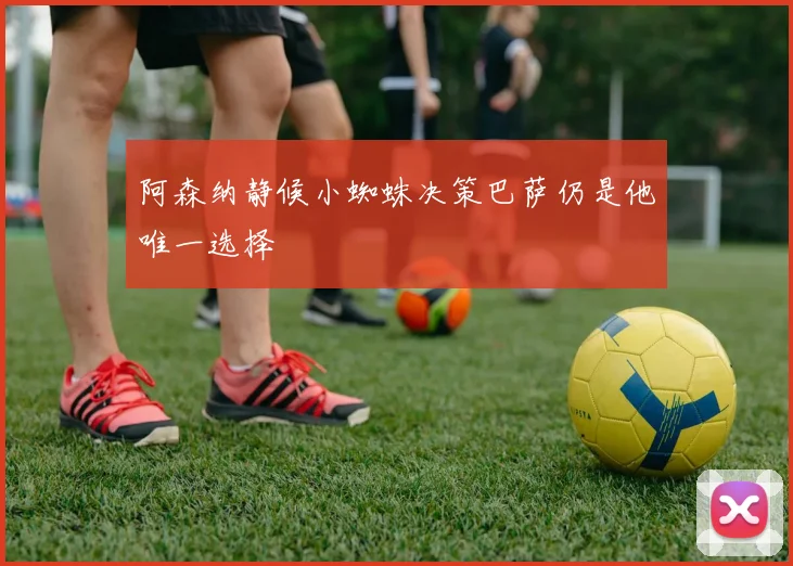 阿森纳静候小蜘蛛决策巴萨仍是他唯一选择
