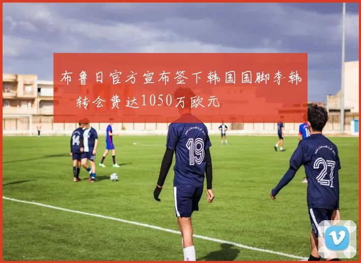 布鲁日官方宣布签下韩国国脚李韩汎转会费达1050万欧元