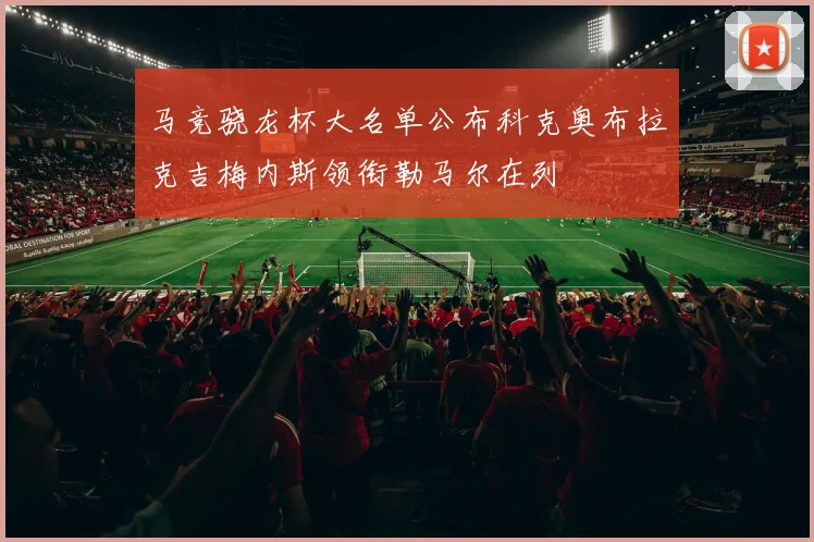 马竞骁龙杯大名单公布科克奥布拉克吉梅内斯领衔勒马尔在列