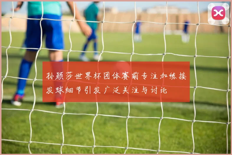 孙颖莎世界杯团体赛前专注加练接发球细节引发广泛关注与讨论